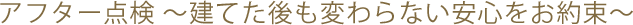 アフター点検 ～建てた後も変わらない安心をお約束～