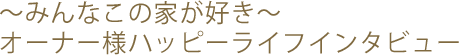 ~みんなこの家が好き~ オーナー様ハッピーライフインタビュー