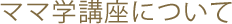 ママ学講座について