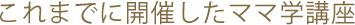 これまでに開催したママ学講座